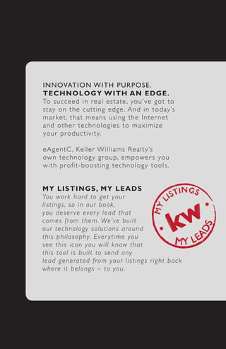 I N N OVATION WITH PURPOSE.
T E C H N OLOGY 	WITH 	AN 	EDGE.
To s u c c e ed in real estate , you’ve got to
s t ay o n t he cutting edge . And in today’s
m a r ke t , t hat means using the Inter net
a n d o t h e r technologies to maximize
yo u r p r o ductivity.

e A g e n t C , Keller Williams Realty’s
ow n t e c hnology group, empower s you
w i t h p r o fit-boosting technology tools.


M Y 	 L I S TINGS,	 MY 	LEADS
Yo u w o r k hard to get your
l i s t i n g s , s o in our book,
y o u d e s e r ve ever y lead that
c o m e s f r om them. We’ve built
o u r t e c h n ology solutions around
t h i s p h i l o sophy. Ever ytime you
s e e t h i s i con you will know that
t h i s t o o l i s built to send any
l e a d g e n e rated from your listings r ight back
w h e r e i t belongs – to you.
 