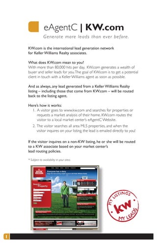 eAgentC |	KW.com
                 G e nerate more leads than ever before .

    KW.com is the international lead generation network
    for Keller Williams Realty associates.

    What does KW.com mean to you?
    With more than 80,000 hits per day, KW.com generates a wealth of
    buyer and seller leads for you. The goal of KW.com is to get a potential
    client in touch with a Keller Williams agent as soon as possible.

    And as always, any lead generated from a Keller Williams Realty
    listing – including those that come from KW.com – will be routed
    back to the listing agent.

    Here’s how it works:
      1. A visitor goes to www.kw.com and searches for properties or
         requests a market analysis of their home. KW.com routes the
         visitor to a local market center’s eAgentC Website.
        2. The visitor searches all area MLS properties, and when the
           visitor inquires on your listing, the lead is emailed directly to you!

    If the visitor inquires on a non-KW listing, he or she will be routed
    to a KW associate based on your market center’s
    lead routing policies.

    * Subject to availability in your area.




1
 