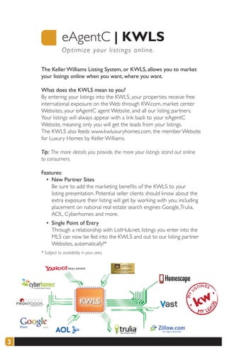 eAgentC |	KWLS
                 O p timize your listings online .

    The Keller Williams Listing System, or KWLS, allows you to market
    your listings online when you want, where you want.

    What does the KWLS mean to you?
    By entering your listings into the KWLS, your properties receive free
    international exposure on the Web through KW.com, market center
    Websites, your eAgentC agent Website, and all our listing partners.
    Your listings will always appear with a link back to your eAgentC
    Website, meaning only you will get the leads from your listings.
    The KWLS also feeds www.kwluxuryhomes.com, the member Website
    for Luxury Homes by Keller Williams.

    Tip: The more details you provide, the more your listings stand out online
    to consumers.

    Features:
      • New Partner Sites
        Be sure to add the marketing benefits of the KWLS to your
        listing presentation. Potential seller clients should know about the
        extra exposure their listing will get by working with you, including
        placement on national real estate search engines Google, Trulia,
        AOL, Cyberhomes and more.
       • Single Point of Entry
         Through a relationship with ListHub.net, listings you enter into the
         MLS can now be fed into the KWLS and out to our listing partner
         Websites, automatically!*
    * Subject to availability in your area.




3
 
