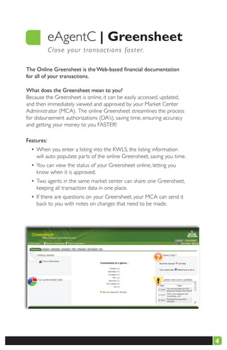 eAgentC |	Greensheet
            C l o s e y our transactions faster.

The Online Greensheet is the Web-based financial documentation
for all of your transactions.

What does the Greensheet mean to you?
Because the Greensheet is online, it can be easily accessed, updated,
and then immediately viewed and approved by your Market Center
Administrator (MCA). The online Greensheet streamlines the process
for disbursement authorizations (DA’s), saving time, ensuring accuracy
and getting your money to you FASTER!

Features:
  • When you enter a listing into the KWLS, the listing information
    will auto populate parts of the online Greensheet, saving you time.
  • You can view the status of your Greensheet online, letting you
    know when it is approved.
  • Two agents in the same market center can share one Greensheet,
    keeping all transaction data in one place.
  • If there are questions on your Greensheet, your MCA can send it
    back to you with notes on changes that need to be made.




                                                                          4
 