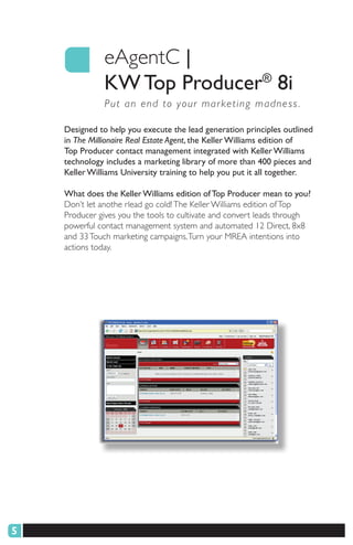 eAgentC |
              KW Top Producer® 8i
               P ut an end to your mar keting madness .

    Designed to help you execute the lead generation principles outlined
    in The Millionaire Real Estate Agent, the Keller Williams edition of
    Top Producer contact management integrated with Keller Williams
    technology includes a marketing library of more than 400 pieces and
    Keller Williams University training to help you put it all together.

    What does the Keller Williams edition of Top Producer mean to you?
    Don’t let anothe rlead go cold! The Keller Williams edition of Top
    Producer gives you the tools to cultivate and convert leads through
    powerful contact management system and automated 12 Direct, 8x8
    and 33 Touch marketing campaigns. Turn your MREA intentions into
    actions today.




5
 