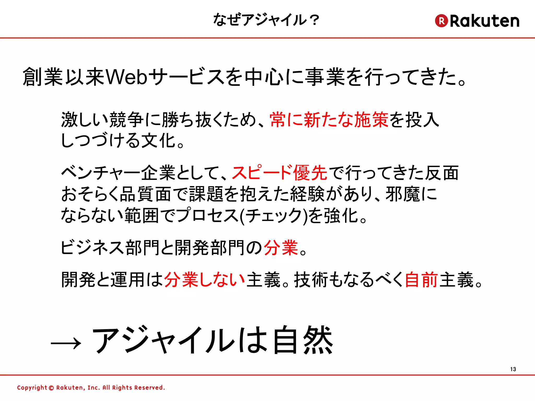 なぜアジャイル？	


創業以来Webサービスを中心に事業を行ってきた。

  激しい競争に勝ち抜くため、常に新たな施策を投入
  しつづける文化。
  ベンチャー企業として、スピード優先で行ってきた反面
  おそらく品質面で課題を抱えた経験があり、邪魔に
  ならない範囲でプロセス(チェック)を強化。
  ビジネス部門と開発部門の分業。
  開発と運用は分業しない主義。技術もなるべく自前主義。


 → アジャイルは自然	
                               13	
 