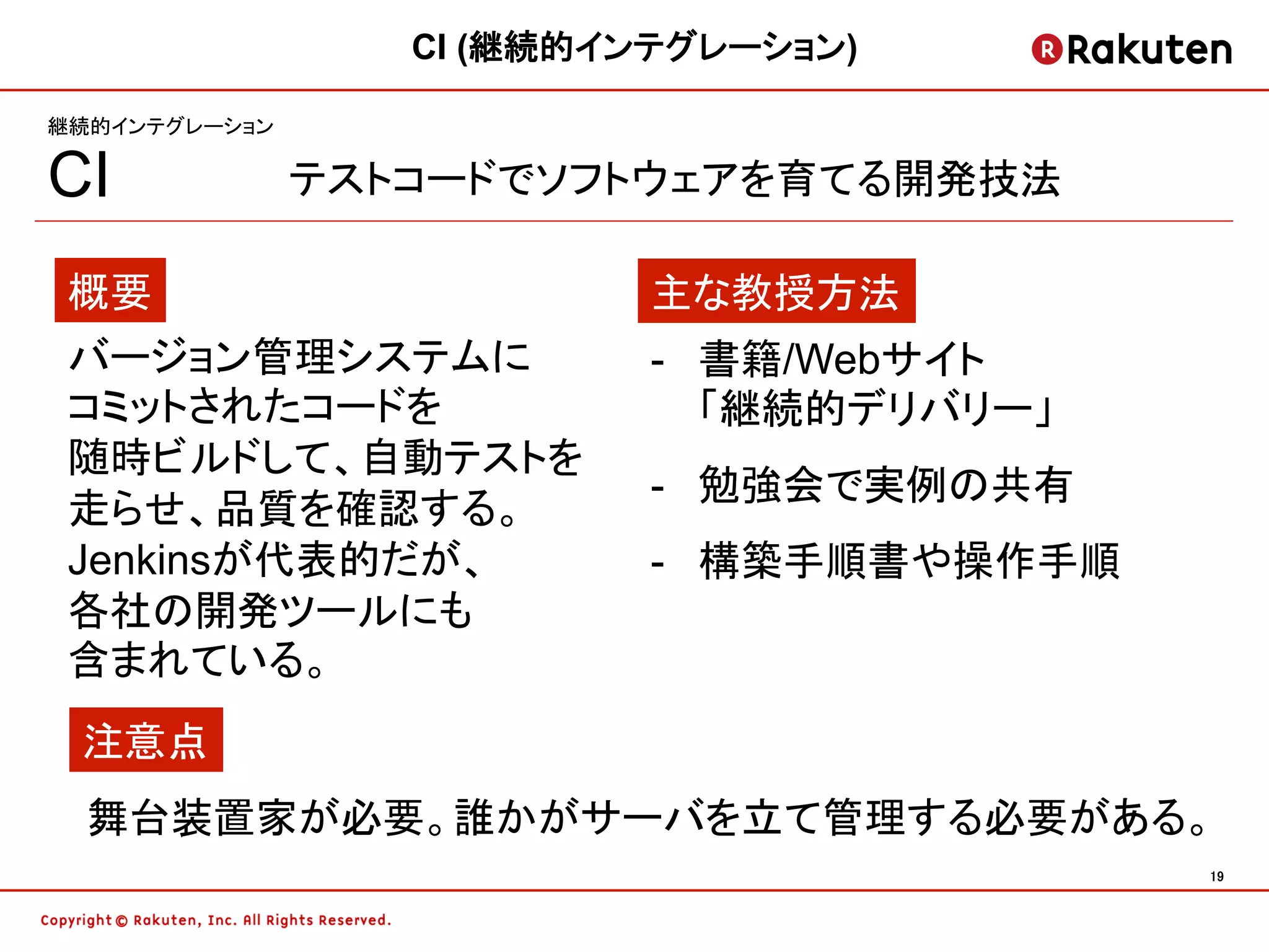 CI (継続的インテグレーション)

継続的インテグレーション

CI             テストコードでソフトウェアを育てる開発技法

 概要                        主な教授方法
 バージョン管理システムに              -  書籍/Webサイト
 コミットされたコードを                  「継続的デリバリー」
 随時ビルドして、自動テストを
                           -  勉強会で実例の共有
 走らせ、品質を確認する。
 Jenkinsが代表的だが、            -  構築手順書や操作手順
 各社の開発ツールにも
 含まれている。
 注意点
  舞台装置家が必要。誰かがサーバを立て管理する必要がある。
                                           19	
 