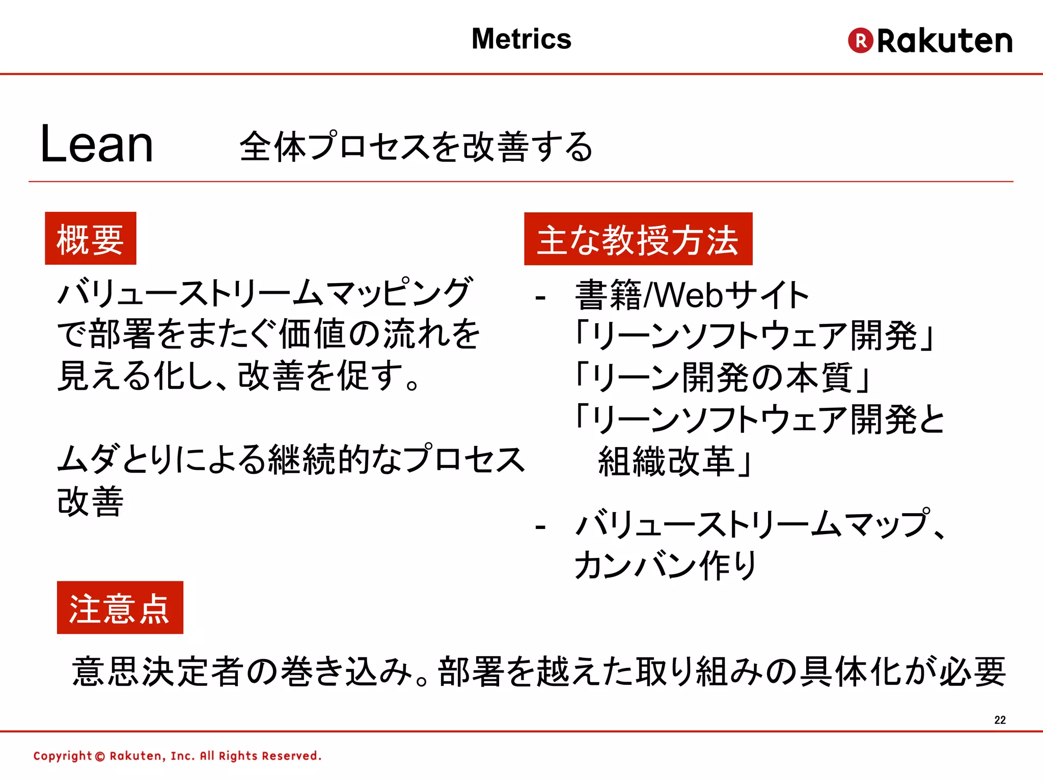 Metrics


Lean   全体プロセスを改善する

概要                主な教授方法
バリューストリームマッピング -  書籍/Webサイト
で部署をまたぐ価値の流れを     「リーンソフトウェア開発」
見える化し、改善を促す。      「リーン開発の本質」
                  「リーンソフトウェア開発と
ムダとりによる継続的なプロセス 　組織改革」
改善
               -  バリューストリームマップ、
                  カンバン作り
注意点
 意思決定者の巻き込み。部署を越えた取り組みの具体化が必要
                                  22	
 