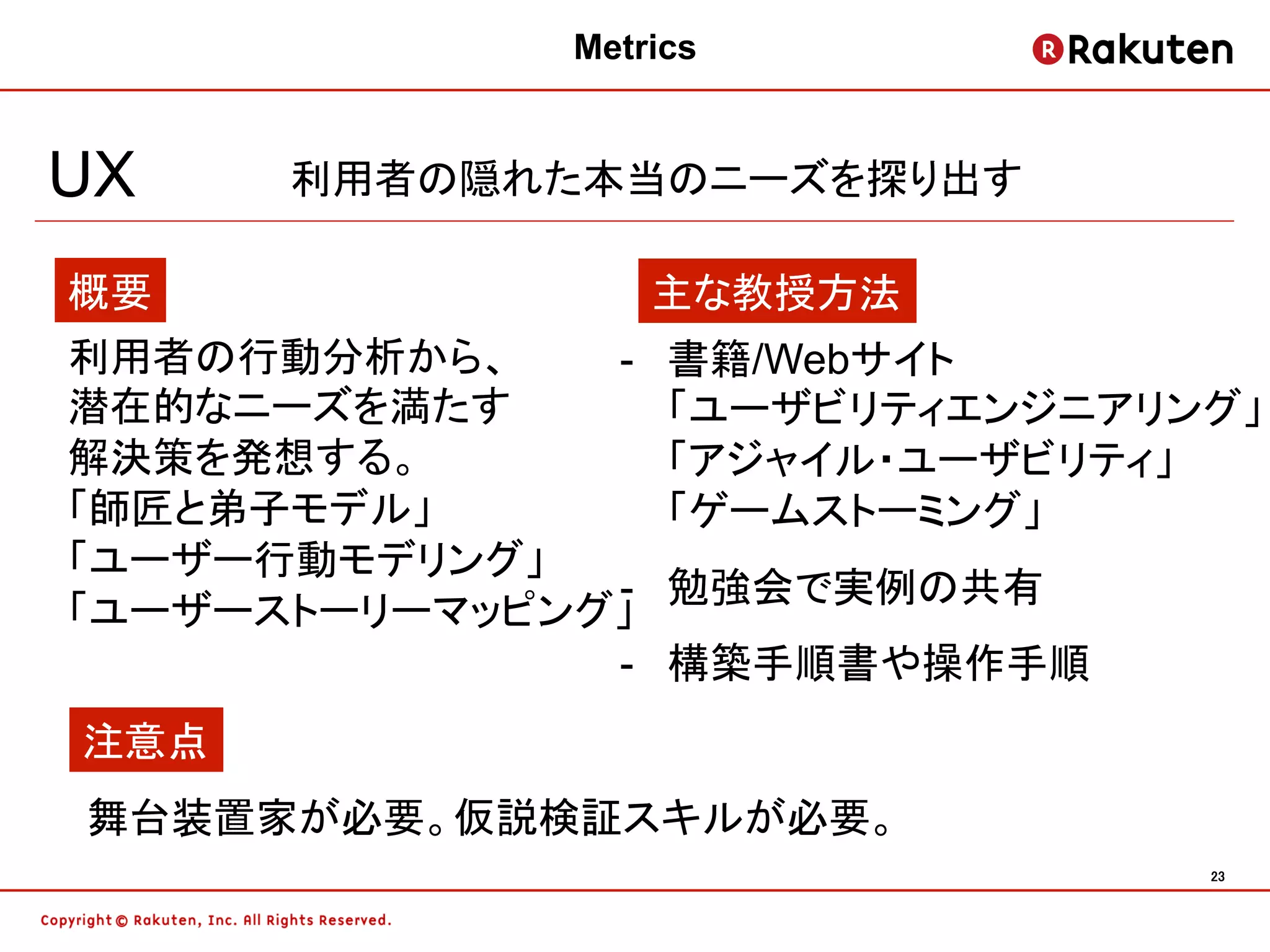 Metrics


UX    利用者の隠れた本当のニーズを探り出す

概要                  主な教授方法
利用者の行動分析から、    -    書籍/Webサイト
潜在的なニーズを満たす         「ユーザビリティエンジニアリング」
解決策を発想する。           「アジャイル・ユーザビリティ」
「師匠と弟子モデル」          「ゲームストーミング」
「ユーザー行動モデリング」
               -    勉強会で実例の共有
「ユーザーストーリーマッピング」
               -    構築手順書や操作手順
注意点
舞台装置家が必要。仮説検証スキルが必要。
                                   23	
 