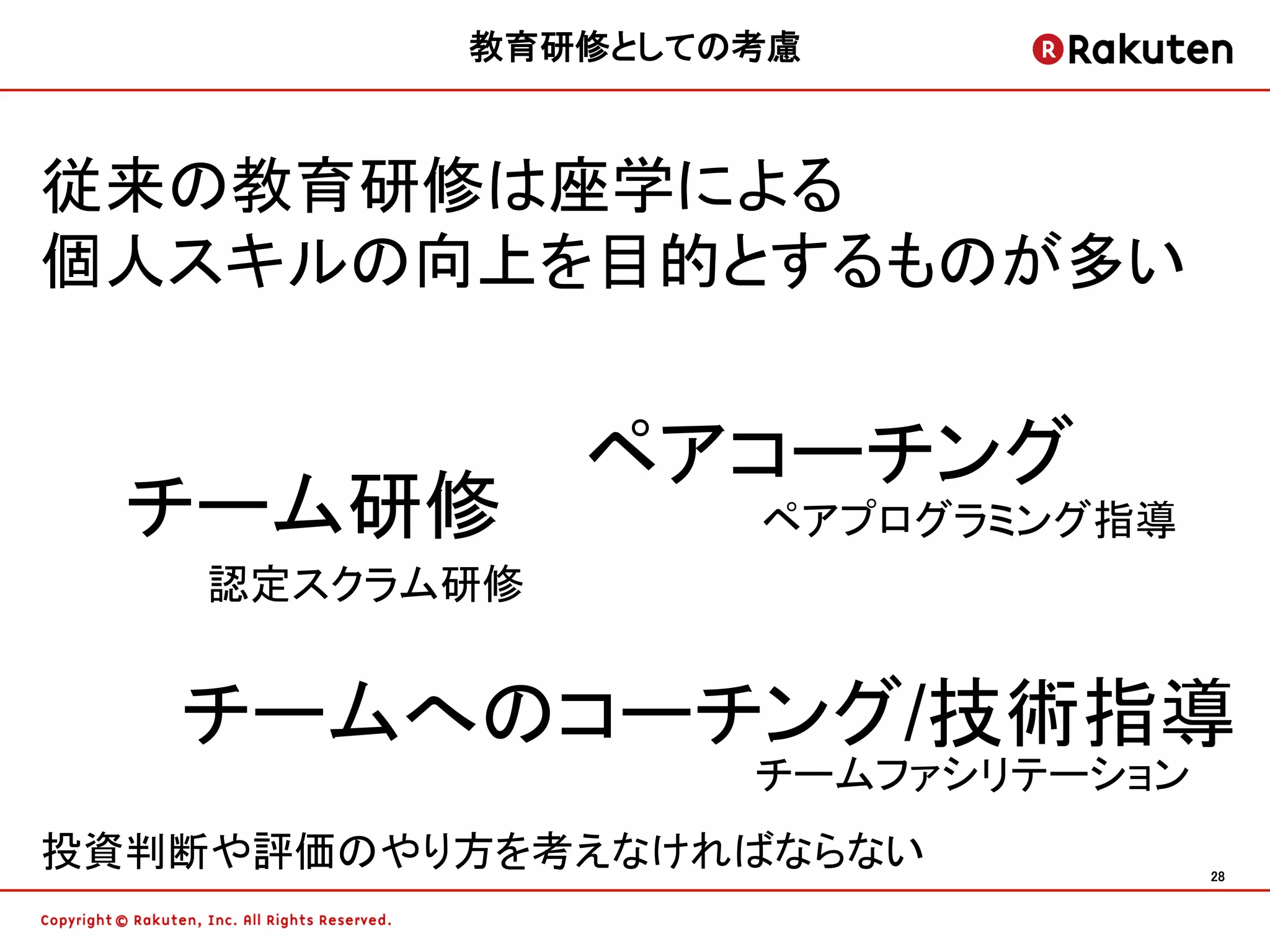 教育研修としての考慮	



従来の教育研修は座学による
個人スキルの向上を目的とするものが多い


               ペアコーチング
  チーム研修             ペアプログラミング指導
    認定スクラム研修


   チームへのコーチング/技術指導
                   チームファシリテーション
投資判断や評価のやり方を考えなければならない            28	
 