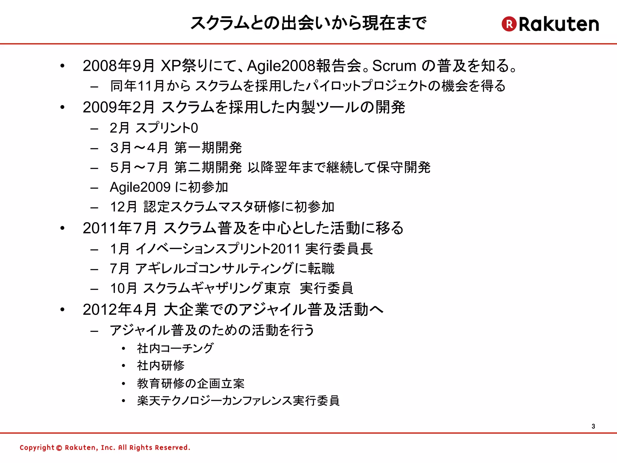 スクラムとの出会いから現在まで	

•    2008年9月 XP祭りにて、Agile2008報告会。Scrum の普及を知る。
     –  同年11月から スクラムを採用したパイロットプロジェクトの機会を得る
•    2009年2月 スクラムを採用した内製ツールの開発
     –    2月 スプリント0
     –    ３月〜４月 第一期開発
     –    ５月〜７月 第二期開発 以降翌年まで継続して保守開発
     –    Agile2009 に初参加
     –    12月 認定スクラムマスタ研修に初参加
•    2011年７月 スクラム普及を中心とした活動に移る
     –  1月 イノベーションスプリント2011 実行委員長
     –  7月 アギレルゴコンサルティングに転職
     –  10月 スクラムギャザリング東京 実行委員
•    2012年４月 大企業でのアジャイル普及活動へ
     –  アジャイル普及のための活動を行う
          •    社内コーチング
          •    社内研修
          •    教育研修の企画立案
          •    楽天テクノロジーカンファレンス実行委員
                                                 3	
 