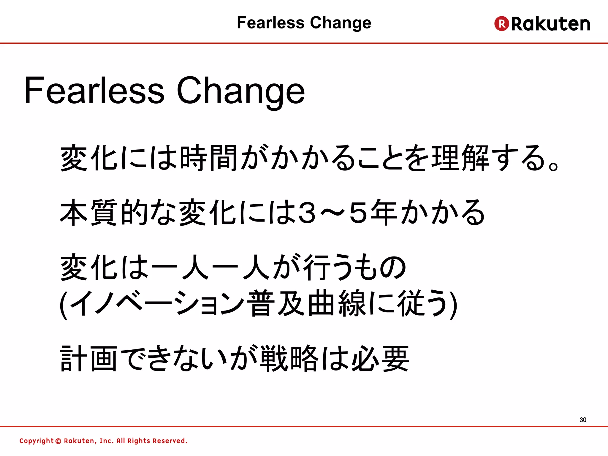 Fearless Change	



Fearless Change
 変化には時間がかかることを理解する。
 本質的な変化には３〜５年かかる
 変化は一人一人が行うもの
 (イノベーション普及曲線に従う)
 計画できないが戦略は必要
                               30	
 