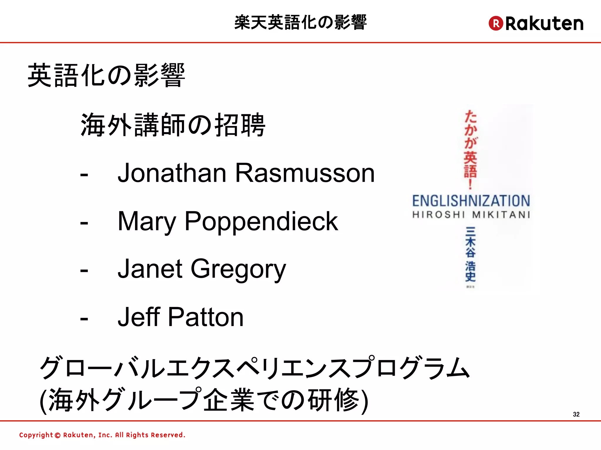楽天英語化の影響


英語化の影響
  海外講師の招聘
  -  Jonathan Rasmusson
  -  Mary Poppendieck
  -  Janet Gregory
  -  Jeff Patton
グローバルエクスペリエンスプログラム
(海外グループ企業での研修)            32	
 