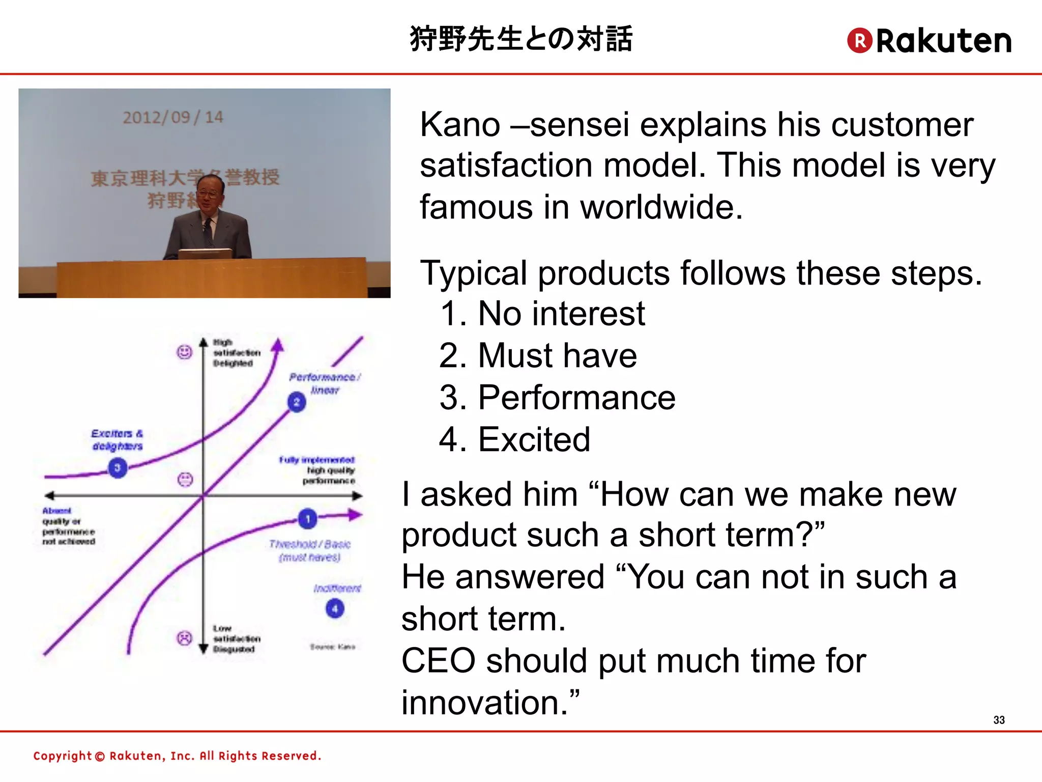 狩野先生との対話	


 Kano –sensei explains his customer
 satisfaction model. This model is very
 famous in worldwide.
 Typical products follows these steps.
  1. No interest
  2. Must have
  3. Performance
  4. Excited
I asked him “How can we make new
product such a short term?”
He answered “You can not in such a
short term.
CEO should put much time for
innovation.”                             33	
 