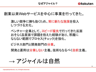 なぜアジャイル？	


創業以来Webサービスを中心に事業を行ってきた。

  激しい競争に勝ち抜くため、常に新たな施策を投入
  しつづける文化。
  ベンチャー企業として、スピード優先で行ってきた反面
  おそらく品質面で課題を抱えた経験があり、邪魔に
  ならない範囲でプロセス(チェック)を強化。
  ビジネス部門と開発部門の分業。
  開発と運用は分業しない主義。技術もなるべく自前主義。


 &rarr; アジャイルは自然	
                               13	
 
