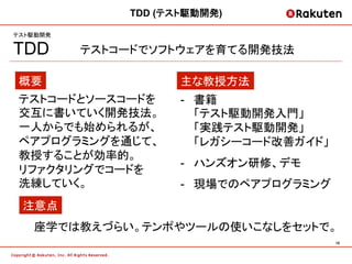 TDD (テスト駆動開発)

テスト駆動開発

TDD       テストコードでソフトウェアを育てる開発技法

 概要                  主な教授方法
 テストコードとソースコードを      -  書籍
 交互に書いていく開発技法。          「テスト駆動開発入門」
 一人からでも始められるが、          「実践テスト駆動開発」
 ペアプログラミングを通じて、         「レガシーコード改善ガイド」
 教授することが効率的。
                     -  ハンズオン研修、デモ
 リファクタリングでコードを
 洗練していく。             -  現場でのペアプログラミング
 注意点
   座学では教えづらい。テンポやツールの使いこなしをセットで。
                                         18	
 