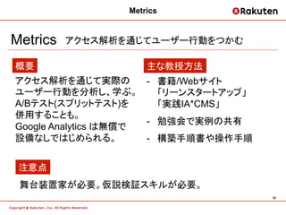 Metrics


Metrics   アクセス解析を通じてユーザー行動をつかむ

概要                   主な教授方法
アクセス解析を通じて実際の         -  書籍/Webサイト
ユーザー行動を分析し、学ぶ。           「リーンスタートアップ」
A/Bテスト(スプリットテスト)を        「実践IA*CMS」
併用することも。
                      -  勉強会で実例の共有
Google Analytics は無償で
設備なしではじめられる。          -  構築手順書や操作手順


 注意点
 舞台装置家が必要。仮説検証スキルが必要。
                                        20	
 