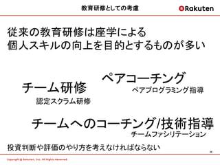 教育研修としての考慮	



従来の教育研修は座学による
個人スキルの向上を目的とするものが多い


               ペアコーチング
  チーム研修             ペアプログラミング指導
    認定スクラム研修


   チームへのコーチング/技術指導
                   チームファシリテーション
投資判断や評価のやり方を考えなければならない            28	
 