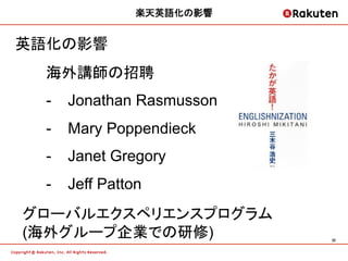 楽天英語化の影響


英語化の影響
  海外講師の招聘
  -  Jonathan Rasmusson
  -  Mary Poppendieck
  -  Janet Gregory
  -  Jeff Patton
グローバルエクスペリエンスプログラム
(海外グループ企業での研修)            32	
 