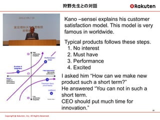 狩野先生との対話	


 Kano &ndash;sensei explains his customer
 satisfaction model. This model is very
 famous in worldwide.
 Typical products follows these steps.
  1. No interest
  2. Must have
  3. Performance
  4. Excited
I asked him &ldquo;How can we make new
product such a short term?&rdquo;
He answered &ldquo;You can not in such a
short term.
CEO should put much time for
innovation.&rdquo;                             33	
 