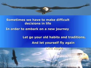 Sometimes we have to make difficult decisions in life In order to embark on a new journey  Let go your old habits and traditions, And let yourself fly again  Like Eagle 