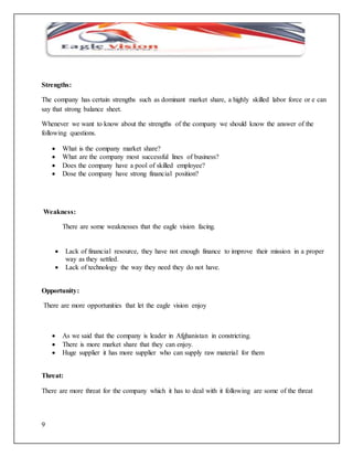 Strengths: 
The company has certain strengths such as dominant market share, a highly skilled labor force or e can 
say that strong balance sheet. 
Whenever we want to know about the strengths of the company we should know the answer of the 
following questions. 
9 
 What is the company market share? 
 What are the company most successful lines of business? 
 Does the company have a pool of skilled employee? 
 Dose the company have strong financial position? 
Weakness: 
There are some weaknesses that the eagle vision facing. 
 Lack of financial resource, they have not enough finance to improve their mission in a proper 
way as they settled. 
 Lack of technology the way they need they do not have. 
Opportunity: 
There are more opportunities that let the eagle vision enjoy 
 As we said that the company is leader in Afghanistan in constricting. 
 There is more market share that they can enjoy. 
 Huge supplier it has more supplier who can supply raw material for them 
Threat: 
There are more threat for the company which it has to deal with it following are some of the threat 
 