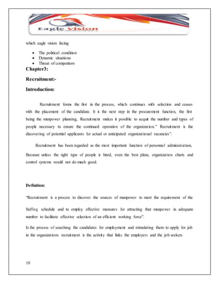 which eagle vision facing 
10 
 The political condition 
 Dynamic situations 
 Threat of competitors 
Chapter3: 
Recruitment:- 
Introduction: 
Recruitment forms the first in the process, which continues with selection and ceases 
with the placement of the candidate. It is the next step in the procurement function, the first 
being the manpower planning, Recruitment makes it possible to acquit the number and types of 
people necessary to ensure the continued operation of the organizat ion.” Recruitment is the 
discovering of potential applicants for actual or anticipated organizat ional vacancies”. 
Recruitment has been regarded as the most important function of personnel administration, 
Because unless the right type of people is hired, even the best plans, organizat ion charts and 
control systems would not do much good. 
Definition: 
“Recruitment is a process to discover the sources of manpower to meet the requirement of the 
Staffing schedule and to employ effective measures for attracting that manpower in adequate 
number to facilitate effective selection of an efficient working force”. 
Is the process of searching the candidates for employment and stimulating them to apply for job 
in the organizat ions recruitment is the activity that links the employers and the job seekers 
 
