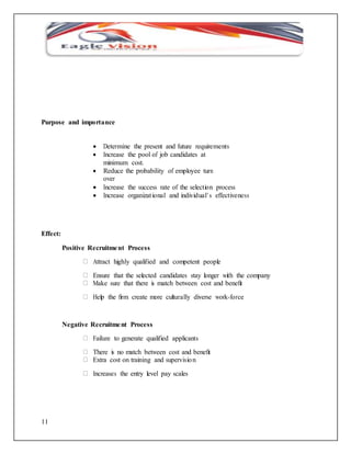 Purpose and importance 
11 
 Determine the present and future requirements 
 Increase the pool of job candidates at 
minimum cost. 
 Reduce the probability of employee turn 
over 
 Increase the success rate of the selection process 
 Increase organizat ional and individual’ s effectiveness 
Effect: 
Positive Recruitment Process 
Attract highly qualified and competent people 
Ensure that the selected candidates stay longer with the company 
Make sure that there is match between cost and benefit 
Help the firm create more culturally diverse work-force 
Negative Recruitme nt Process 
Failure to generate qualified applicants 
There is no match between cost and benefit 
Extra cost on training and supervisio n 
Increases the entry level pay scales 
 