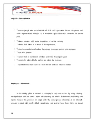 Objective of recruitment 
14 
To attract people with mult i-dimensio nal skills and experiences that suit the present and 
future organizational strategies so as to obtain a pool of suitable candidates for vacant 
posts. 
To induct outsiders with a new perspective to lead the company 
To infuse fresh blood at all levels of the organizat ion. 
To develop organizat ional culture that attracts competent people to the company. 
To use a fair process. 
To ensure that all recruitment activit ies contribute to company goals. 
To search for talent globally and not just within the company. 
To conduct recruitment activit ies in an efficient and cost effective manner. 
Employees’ recruitment 
In the working place is essential to a company’s long term success. By hiring correctly, 
an organization adds the talent it needs and can enjoy the benefits in increased productivity and 
morale. However this process is not simple and if the careful process of selection is not followed: 
you can be mired with poorly skilled, unmotivated and un-lo yal labor force which can impact 
 