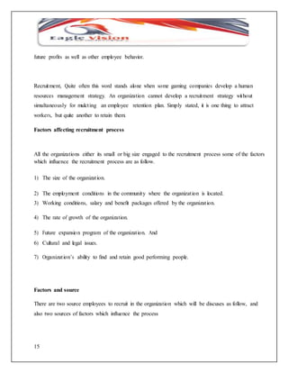 future profits as well as other employee behavior. 
Recruitment, Quite often this word stands alone when some gaming companies develop a human 
resources management strategy. An organization cannot develop a recruitment strategy without 
simultaneously for mulct ing an employee retention plan. Simply stated, it is one thing to attract 
workers, but quite another to retain them. 
Factors affecting recruitment process 
All the organizations either its small or big size engaged to the recruitment process some of the factors 
which influence the recruitment process are as follow. 
1) The size of the organizat ion. 
2) The employment conditions in the community where the organizat ion is located. 
3) Working conditions, salary and benefit packages offered by the organizat ion. 
4) The rate of growth of the organization. 
5) Future expansio n program of the organizat ion. And 
6) Cultural and legal issues. 
7) Organizat ion’s ability to find and retain good performing people. 
Factors and source 
There are two source employees to recruit in the organization which will be discuses as follow, and 
also two sources of factors which influence the process 
15 
 