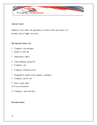 Internal factors 
Employees from within the organizat ion are hired to fill a job vacancy. It is 
normally used for higher level jobs. 
The internal factors are: 
1 Company’s pay packages 
2 Quality of work life 
3 Organizat ion culture 
4 Career planning and growth 
5 Company’s size 
6 Company’s products/services 
7 Geographical spread of the company’s operations 
8 Company’s growth rate 
9 Role of trade unions 
10 Cost of recruitment 
11 Company’s name and fame. 
External factors 
16 
 