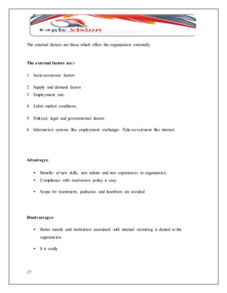 The external factors are those which effect the organization externally 
The external factors are:- 
1 Socio-economic factors 
2 Supply and demand factors 
3 Emplo yment rate. 
4 Labor market conditions. 
5 Polit ical, legal and governmental factors 
6 Informat ion systems like employment exchanges /Tele-recruitment like internet. 
Advantages: 
17 
• Benefit s of new skills, new talents and new experiences to organizat ion 
• Compliance with reservat ion policy is easy 
• Scope for resentment, jealousies and heartburn are avoided 
Disadvantage s: 
• Better morale and motivat ion associated with internal recruit ing is denied to the 
organizat ion 
• It is costly 
 
