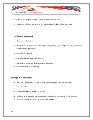 18 
• Chances of creeping in false positive and fake negative errors 
• Adjustment of new employees to the organizat ional culture takes longer time. 
Evaluations and control 
• Salaries for Recruiters 
• Management & professional time spent on preparing job descript ion, job specificat ion 
advertisements, liaison etc.. 
• Cost of advertisement 
• Cost of producing supporting literature 
• Recruitment overheads & administrative expenses 
• Cost of overtime & outsourcing 
Philosophies of recruitment 
• Tradit ional philosophy – to get as many people to apply for a job as possible 
• Waiting in queues 
• Job dissat isfact ion & employee turnover 
• Emphasis is on matching the needs of the organization to the needs of the applicants 
• Minimize employee turnover & enhance satisfact ion 
 
