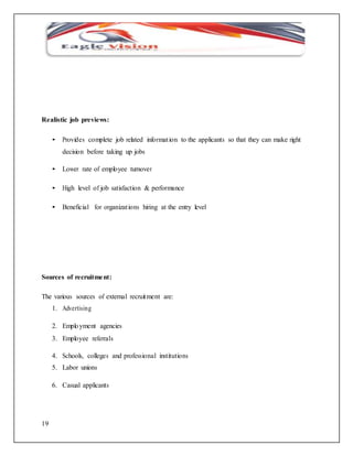 Realistic job previews: 
19 
• Provides complete job related informat ion to the applicants so that they can make right 
decision before taking up jobs 
• Lower rate of employee turnover 
• High level of job satisfaction & performance 
• Beneficial for organizat ions hiring at the entry level 
Sources of recruitment: 
The various sources of external recruitment are: 
1. Advertising 
2. Emplo yment agencies 
3. Employee referrals 
4. Schools, colleges and professional institutions 
5. Labor unions 
6. Casual applicants 
 