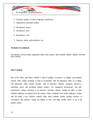 22 
2. Personnel policies of other competing organization 
3. Organizat ion personnel policies 
4. Recruitment sources 
5. Recruitment need 
6. Recruitment costs 
7. Select ion criteria and preferences etc. 
Methods of recruitment: 
Recruitment can be broadly categorized under three namely, direct method, indirect method, and third 
party method. 
Direct method: 
One of the widely used direct methods is that of sending of recruiters to colleges and technical 
schools. Most college recruiting is done in co-operation with the placement office of a college. 
The placement office usually provides help in attraction students, arranging interviews, 
furnishing space, and providing student resumes. For managerial professional, and sales 
professional, campus recruit ing is an extensive operation. Persons reading for MBA or other 
technical diplomas are picked up in this manner. Many companies have found employees contact 
with the public a very effective method. Other direct methods include sending recruiters to 
conventions and seminars, setting up exhibits at fairs, and using mobile offices to go to the 
desired centers. 
 