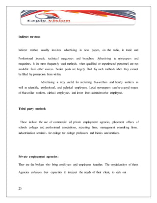 Indirect method: 
Indirect method usually involves advertising in news papers, on the radio, in trade and 
Professional journals, technical magazines and broachers. Advertis ing in newspapers and 
magazines, is the most frequent ly used methods, when qualified or experienced personnel are not 
available from other sources. Senior posts are largely filled by such methods when they cannot 
be filled by promotion from within. 
23 
Advertising is very useful for recruiting blue-collars and hourly workers as 
well as scientific, professional, and technical employees. Local newspapers can be a good source 
of blue-collar workers, clerical employees, and lower level administrative employees. 
Third party method: 
These include the use of commercial of private employment agencies, placement offices of 
schools colleges and professio nal associat ions, recruit ing firms, management consult ing firms, 
indoctrination seminar s for college for college professors and friends and relatives. 
Private employment agencies: 
They are the brokers who bring employers and employees together. The specializat ion of these 
Agencies enhances their capacities to interpret the needs of their client, to seek out 
 