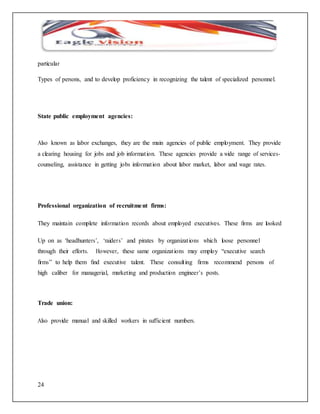 particular 
Types of persons, and to develop proficiency in recognizing the talent of specialized personnel. 
State public employment agencies: 
Also known as labor exchanges, they are the main agencies of public employment. They provide 
a clearing housing for jobs and job informat ion. These agencies provide a wide range of services-counseling, 
24 
assistance in getting jobs informat ion about labor market, labor and wage rates. 
Professional organization of recruitment firms: 
They maintain complete information records about employed executives. These firms are looked 
Up on as ‘headhunters’, ‘raider s’ and pirates by organizat ions which loose personnel 
through their efforts. However, these same organizat ions may employ “executive search 
firms” to help them find executive talent. These consult ing firms recommend persons of 
high caliber for managerial, marketing and production engineer’s posts. 
Trade union: 
Also provide manual and skilled workers in sufficient numbers. 
 