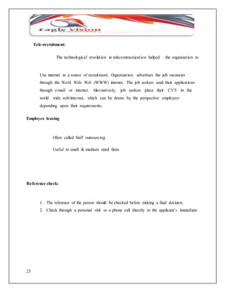 25 
Tele-recruitment: 
The technological revolut ion in telecommunicat ion helped the organizat ion to 
Use internet as a source of recruitment. Organizat ion advertises the job vacancies 
through the World Wide Web (WWW) internet. The job seekers send their applications 
through e-mail or internet. Alternatively, job seekers place their CV’S in the 
world wide web/internet, which can be drawn by the perspective employers 
depending upon their requirements. 
Employee leasing 
Often called Staff outsourcing 
Useful to small & medium sized firms 
Reference check: 
1. The reference of the person should be checked before making a final decision. 
2. Check through a personal visit or a phone call directly to the applicant’s immediate 
 