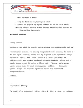 26 
Former supervisio n, if possible. 
3. Verify that the informat ion given to you is correct. 
4. Consider, with judgment, any negative comments you hear and what is not said. 
5. Checking references can bring to light significant information which may save you 
. Money and future inconvenience 
Recruitment Strategies: 
Findings Overview 
Organizat ions were asked what strategies they use to recruit both managerial/profess ional and 
Non-management candidates. For recruit ing managerial/professional candidates, the Internet is 
the most popular advertis ing medium, used by 76 percent of the organizat ions surveyed. 
Organizat ions regularly utilize internal resources (e.g., internal job postings and 
employee referrals) when recruit ing both internal and external candidates. Different kinds of 
agencies are used to recruit for positions at different levels. — Temporary and government 
agencies are used mainly to recruit non-management candidates. — Emplo yment 
agencies, colleges, and professio nal organizat ions are used more often to recruit 
managerial/pro fessio nal 
candidates. 
Organizational Offerings 
The quality of an organizat ion’s offerings affects its ability to attract job candidates. 
 