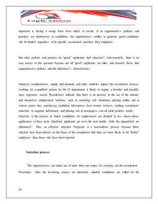 important is having a strong basis from which to recruit. If an organizat ion’s policies and 
practices are unattractive to candidates, the organizat ion’s ability to generate good candidates 
will be limited regardles s of he specific recruitment practices they employee. 
But what policies and practice do “good” applicants find attractive? Unfortunately, there is no 
easy answer to this question because not all “good” applicants are alike, and research shows that 
organizat ion’s policies and the individual’ s characterist ics. 
Financial considerations, supply and demand, and other variables impact the recruitment process. 
Looking for a qualified person for the IT department is likely to require a broader and possibly 
more expensive search. Recruitment indicate that there is an increase in the use of the internet 
and interactive employment websites, such as searching web databases, placing online ads at 
various career sites, purchasing candidate informatio n from resume services, sending recruitment 
materials, to targeted individuals, and placing ads in newspapers can all yield positive results. 
Select ion is the process in which candidates for employment are divided in two classes-those 
application of these tools. Qualif ied applicants go on to the next hurdle, while the unqualified are 
eliminated”. Thus, an effective selection Programe is a non-random process because those 
selected have been chosen on the bases of the assumpt ion that they are more likely to be “better” 
employees than those who have been rejected. 
28 
Selection process 
The organizations can make use of more than one source for carrying out the recruitment 
Procedure. Once the recruit ing sources are identified, suitable candidates are called for the 
 
