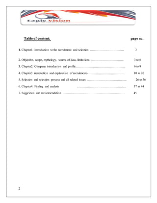 2 
Table of content: page no. 
1. Chapter1. Introduction to the recruitment and selection …………………………… 3 
2. Objective, scope, mythology, source of data, limitations ………………………….. 3 to 6 
3. Chapter2. Company introduction and profile………………………………………… 6 to 9 
4. Chapter3 introduction and explanation of recruitments……………………………… 10 to 26 
5. Selection and selection process and all related issues ………………………………... 26 to 36 
6. Chapter4. Finding and analysis ………………………………………… 37 to 44 
7. Suggestion and recommendation ……………………………………………………. 45 
 