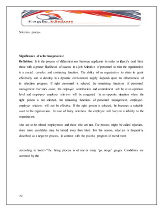 Selection process. 
Significance of selection process: 
Definition: It is the process of different iat ion between applicants in order to identify (and hire) 
those with a greater likelihood of success in a job. Select ion of personnel to man the organizat ion 
is a crucial, complex and continuing function. The ability of an organization to attain its goals 
effectively and to develop in a dynamic environment largely depends upon the effectiveness of 
its selection program. If right personnel is selected the remaining functions of personnel 
management becomes easier, the employee contribut ion and commitment will be at an optimum 
level and employee- employer relat ions will be congenial. In an opposite situation where the 
right person is not selected, the remaining functions of personnel management, employee-employer 
29 
relations will not be effective. If the right person is selected, he becomes a valuable 
asset to the organizat ion. In case of faulty selection, the employee will become a liability to the 
organizat ion. 
who are to be offered employment and those who are not. The process might be called rejection, 
since more candidates may be turned away than hired. For this reason, selection is frequent ly 
described as a negative process, in contrast with the positive program of recruitment. 
According to Yoder:-“the hiring process is of one or many ‘go, no-go’ gauges. Candidates are 
screened by the 
 