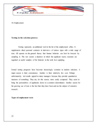 10. Emplo yment 
Testing in the selection process: 
32 
Testing represents an additional tool in the kit of the employment office. It 
supplements direct personal contracts in interviews of various types with a wide range of 
tests. All operate on the general theory that human behavior can best be forecast by 
sampling it. The test creates a situation in which the applicant reacts; reactions are 
regarded as useful samples of his behavior in the work he is applying. 
Formal testing programs have becomes increasingly common in modern selection. A 
major reason is their convenience. Another is their relatively low cost. Perhaps 
unfortunately, test results appeal to many managers because they provide quantitative 
measures of something. They ate, for this reason, more easily compared. They seem to 
bring the personalit ies of applicants down to a common denominator. Another reason for 
the growing use of tests is the fact that they have been and are the subject of extensive 
research. 
Types of employment tests 
 