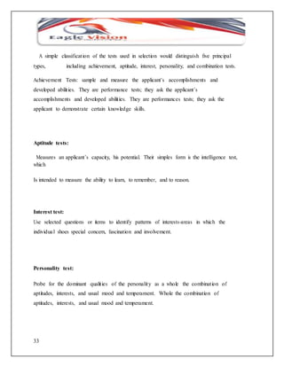 A simple classificat ion of the tests used in selection would distinguish five principal 
types, including achievement, aptitude, interest, personality, and combination tests. 
Achievement Tests: sample and measure the applicant’s accomplishments and 
developed abilit ies. They are performance tests; they ask the applicant’s 
accomplishments and developed abilit ies. They are performances tests; they ask the 
applicant to demonstrate certain knowledge skills. 
Aptitude tests: 
Measures an applicant’s capacity, his potential. Their simples form is the intelligence test, 
which 
Is intended to measure the ability to learn, to remember, and to reason. 
Interest test: 
Use selected questions or items to identify patterns of interests-areas in which the 
individua l shoes special concern, fascination and involvement. 
Personality test: 
Probe for the dominant qualit ies of the personality as a whole the combinat ion of 
aptitudes, interests, and usual mood and temperament. Whole the combination of 
aptitudes, interests, and usual mood and temperament. 
33 
 