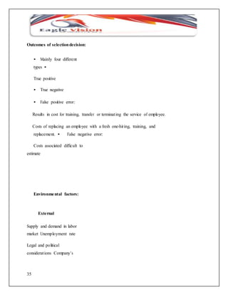 Outcomes of selection decision: 
35 
• Mainly four different 
types • 
True positive 
• True negative 
• False positive error: 
Results in cost for training, transfer or terminat ing the service of employee. 
Costs of replacing an employee with a fresh one-hir ing, training, and 
replacement. • False negative error: 
Costs associated difficult to 
estimate 
Environmental factors: 
External 
Supply and demand in labor 
market Unemployment rate 
Legal and political 
considerat ions Company’s 
 