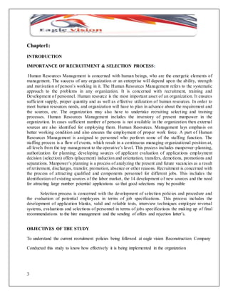 Chapter1: 
INTRODUCTION 
IMPORTANCE OF RECRUITMENT & SELECTION PROCESS: 
Human Resources Management is concerned with human beings, who are the energetic elements of 
management. The success of any organization or an enterprise will depend upon the ability, strength 
and motivation of person’s working in it. The Human Resources Management refers to the systematic 
approach to the problems in any organization. It is concerned with recruitment, training and 
Development of personnel. Human resource is the most important asset of an organization. It ensures 
sufficient supply, proper quantity and as well as effective utilization of human resources. In order to 
meet human resources needs, and organization will have to plan in advance about the requirement and 
the sources, etc. The organization may also have to undertake recruiting select ing and training 
processes. Human Resources Management includes the inventory of present manpower in the 
organization. In cases sufficient number of persons is not available in the organization then external 
sources are also identified for employing them. Human Resources. Management lays emphasis on 
better working condition and also ensures the employment of proper work force. A part of Human 
Resources Management is assigned to personnel who perform some of the staffing function. The 
staffing process is a flow of events, which result in a continuous managing organizational position at, 
all levels from the top management to the operative’s level. This process includes manpower-planning, 
authorization for planning; developing sources of applicant evaluation of applications employment 
decision (selection) offers (placement) induction and orientation, transfers, demotions, promotions and 
separations. Manpower’s planning is a process of analyzing the present and future vacancies as a result 
of retirement, discharges, transfer, promotion, absence or other reasons. Recruitment is concerned with 
the process of attracting qualified and components personnel for different jobs. This includes the 
identification of existing sources of the labor market, the 14 development o f new sources and the need 
for attracting large number potential applications so that good selections may be possible 
3 
Selection process is concerned with the development of selection policies and procedure and 
the evaluation of potential employees in terms of job specifications. This process includes the 
development of application blanks, valid and reliable tests, interview techniques employee reversal 
systems, evaluations and selections of personnel in terms of jobs specifications the making up of final 
recommendations to the hire management and the sending of offers and rejection latter’s. 
OBJECTIVES OF THE STUDY 
To understand the current recruitment policies being followed at eagle vision Reconstruction Company 
Conducted this study to know how effectively it is being implemented in the organization 
 