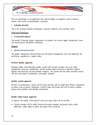 The cost performance is an authorized time phased budget at completion used to measure, 
monitor and overall cost performance on project. 
 Schedule Baseline 
This is the accepted schedule performance measures including start and finish dates. 
Tools and Techniques 
 Cost benefit analysis 
The benefit of meeting quality requirements can include less rework, higher productivity, lower 
cost and increased stakeholder satisfaction. 
Outputs 
 Quality management plan 
The quality management plan describes how the project management team will implement the 
performing organization’s quality policy. 
Perform Quality approach 
Planning quality and performing quality control will be used to analysis the work of the 
management processes continuously, and the product related processes to alleviate negative 
impacts and check the cost and schedule variances. The reports will also make and these reports 
will show the project’s performance and quality standard. 
Quality control approach 
Weekly cost performance reports will be issued and help will be sought from Finance department 
to reduce costs on project. Inspection, Control Charts and Scatter plot will be made to analyze 
project, team members and schedule performance. 
Quality improvement approach 
To improve the quality of the project’s processes many steps will be used like: 
 Weekly meeting will be called between the project manager and project team so that 
42 
difficulties which might be affect the project will be removed. 
 