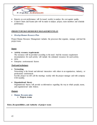  Reports on cost performance will be issued weekly to analyse the cost against quality. 
 Control Charts and Scatter plot will be made to analyze project, team members and schedule 
43 
performance. 
PROJECT HUMAN RESOURCE MANAGEMENT PLAN 
 Develop Human Resource Plan 
Project Human Resource Management includes the processes that organize, manage, and lead the 
project team. 
Inputs 
 Activity resource requirements 
The resources will be provided according to the need. And the resource requirement 
documentation for each activity will include the estimated resources for each activity. 
 OPA 
 Enterprise environmental factors 
Tools and techniques 
 Networking 
Networking is the formal and informal interaction with others in an organization, industry, or 
professional environment. 
For this project we will call the meetings weekly with the project manager and with company 
CEO monthly. 
 Organizational theory 
Organizational theory will provide us information regarding the way in which people, teams, 
and organizational units behave. 
Outputs 
 Human Resource plan 
 Projects teams 
Roles, Responsibilities, and Authority of project team: 
 