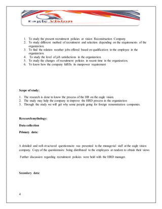 4 
1. To study the present recruitment policies at vision Reconstruction Company 
2. To study different method of recruitment and selection depending on the requirements of the 
organization. 
3. To find the relation weather jobs offered based on qualification to the employee in the 
organization. 
4. To study the level of job satisfactions in the organization. 
5. To study the changes of recruitment policies in recent time in the organization. 
6. To know how the company fulfills its manpower requirement 
Scope of study: 
1. The research is done to know the process of the HR on the eagle vision. 
2. The study may help the company to improve the HRD process in the organization 
3. Through the study we will get why some people going for foreign remonstration companies. 
Research mythology: 
Data collection 
Primary data: 
A detailed and well- structured questionnaire was presented to the managerial staff at the eagle vision 
company. Copy of the questionnaire being distributed to the employees at random to obtain their views 
Further discussion regarding recruitment policies were held with the HRD manager. 
Secondary data: 
 