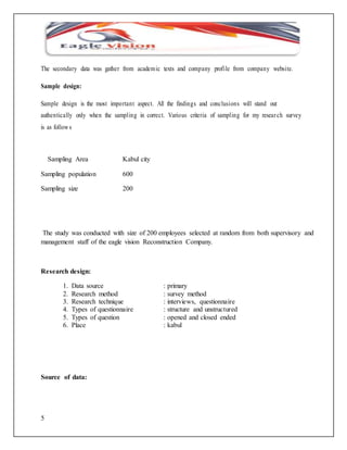 The secondary data was gather from academic texts and company profi le from company websi te. 
Sample design: 
Sample design is the most important aspect. All the findings and conclusions will stand out 
authentically only when the sampl ing in correct. Various criteria of sampl ing for my resear ch survey 
is as follows 
5 
Sampling Area Kabul city 
Sampling population 600 
Sampling size 200 
The study was conducted with size of 200 employees selected at random from both supervisory and 
management staff of the eagle vision Reconstruction Company. 
Research design: 
1. Data source : primary 
2. Research method : survey method 
3. Research technique : interviews, questionnaire 
4. Types of questionnaire : structure and unstructured 
5. Types of question : opened and closed ended 
6. Place : kabul 
Source of data: 
 