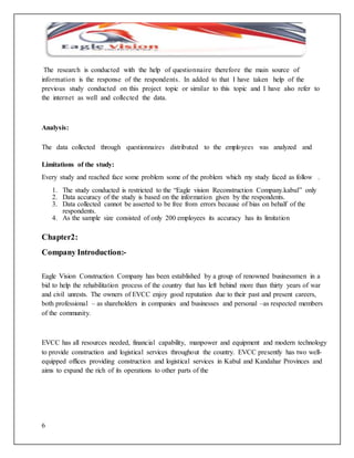 The research is conducted with the help of questionnaire therefore the main source of 
information is the response of the respondents. In added to that I have taken help of the 
previous study conducted on this project topic or similar to this topic and I have also refer to 
the internet as well and collected the data. 
Analysis: 
The data collected through questionnaires distributed to the employees was analyzed and 
Limitations of the study: 
Every study and reached face some problem some of the problem which my study faced as follow . 
6 
1. The study conducted is restricted to the “Eagle vision Reconstruction Company.kabul” only 
2. Data accuracy of the study is based on the information given by the respondents. 
3. Data collected cannot be asserted to be free from errors because of bias on behalf of the 
respondents. 
4. As the sample size consisted of only 200 employees its accuracy has its limitation 
Chapter2: 
Company Introduction:- 
Eagle Vision Construction Company has been established by a group of renowned businessmen in a 
bid to help the rehabilitation process of the country that has left behind more than thirty years of war 
and civil unrests. The owners of EVCC enjoy good reputation due to their past and present careers, 
both professional – as shareholders in companies and businesses and personal –as respected members 
of the community. 
EVCC has all resources needed, financial capability, manpower and equipment and modern technology 
to provide construction and logistical services throughout the country. EVCC presently has two well-equipped 
offices providing construction and logistical services in Kabul and Kandahar Provinces and 
aims to expand the rich of its operations to other parts of the 
 