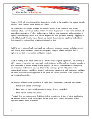 Country. EVCC will soon be establishing its presence, initially, in the remaining five regional capitals, 
Jalalabad, Herat, Mazar-e Sharif, Gardiz and Kunduz. 
The construction and logistics activities are currently handled by and controlled from the two 
mentioned offices. Our services include, but are not limited to, provision of clean water, treatment of 
water plants, construction of offices and commercial building, road construction and construction of 
highway sand causeways as well as of schools hospitals and other specialized buildings; supplying all 
kinds of fuel directly from the major Russian and Central Asian refineries, supplying food and non-food 
7 
commodities and providing all kinds of logistical services. 
EVCC is run by a team of well experienced and professional engineers, managers and other support 
staff. It owns heavy machinery, construction equipment, transport vehicles and MHE Staff to 
implement any kind of construction and logistic projects. 
EVCC is working in the private sector and is a private owned for-profit organization. The company is 
led by a group of innovative and experienced board of directors and has sufficient financial capacity to 
work on any kind of medium to large volume projects. The services of an experienced management 
and of technical professionals are a key driver for the company’s growth. The details of the 
organizational structure, capabilities, technical professionals, management staff, equipment, machinery 
and human resources have been provided in this profile for a better assessment of the organizational 
and operational capabilities. 
The strategies objective of the government is capital works management framework are to ensure. 
1. Greater cost certainty award stage. 
2. Better value for money at all stages during project delivery, particularly. 
3. More efficient delivery of a project. 
Provided there is a comprehensive definition of client s requirement in term of output specification, 
and adequate pretender details design input, the new public works contract will enable the key 
objectives outlined above be achieved. 
 