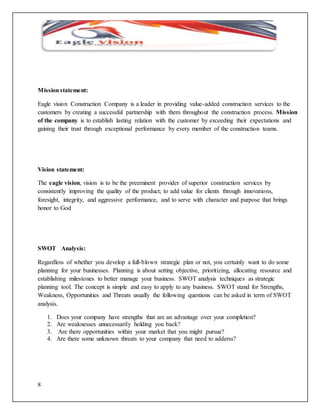 Mission statement: 
Eagle vision Construction Company is a leader in providing value-added construction services to the 
customers by creating a successful partnership with them throughout the construction process. Mission 
of the company is to establish lasting relation with the customer by exceeding their expectations and 
gaining their trust through exceptional performance by every member of the construction teams. 
Vision statement: 
The eagle vision, vision is to be the preeminent provider of superior construction services by 
consistently improving the quality of the product; to add value for clients through innovations, 
foresight, integrity, and aggressive performance, and to serve with character and purpose that brings 
honor to God 
SWOT Analysis: 
Regardless of whether you develop a full-blown strategic plan or not, you certainly want to do some 
planning for your businesses. Planning is about setting objective, prioritizing, allocating resource and 
establishing milestones to better manage your business. SWOT analysis techniques as strategic 
planning tool. The concept is simple and easy to apply to any business. SWOT stand for Strengths, 
Weakness, Opportunities and Threats usually the following questions can be asked in term of SWOT 
analysis. 
8 
1. Does your company have strengths that are an advantage over your completion? 
2. Are weaknesses unnecessarily holding you back? 
3. Are there opportunities within your market that you might pursue? 
4. Are there some unknown threats to your company that need to adderss? 
 