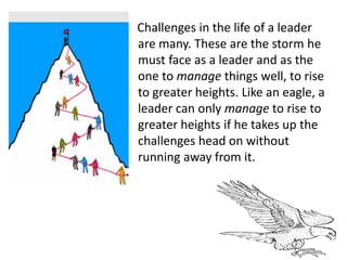 Challenges in the life of a leader
are many. These are the storm he
must face as a leader and as the
one to manage things well, to rise
to greater heights. Like an eagle, a
leader can only manage to rise to
greater heights if he takes up the
challenges head on without
running away from it.
 